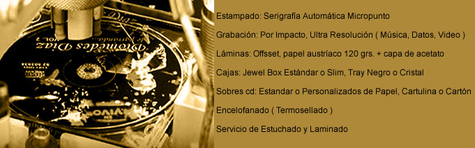 Estampado: Serigraf&iacute;a Autom&aacute;tica Micropunto - Grabaci&oacute;n: Por Impacto, Ultra Resoluci&oacute;n ( M&uacute;sica, Datos, Video ) - L&aacute;minas: Offsset, papel austr&iacute;aco 120 grs. + capa de acetato - L&aacute;minas: Offsset, papel austr&iacute;aco 120 grs. + capa de acetato - Cajas: Jewel Box Est&aacute;ndar o Slim, Tray Negro o Cristal - Sobres cd: Estandar o Personalizados de Papel, Cartulina o Cart&oacute;n - Encelofanado ( Termosellado ) - Servicio de Estuchado y Laminado
